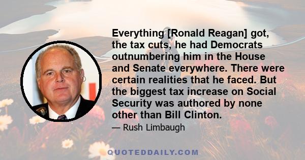 Everything [Ronald Reagan] got, the tax cuts, he had Democrats outnumbering him in the House and Senate everywhere. There were certain realities that he faced. But the biggest tax increase on Social Security was