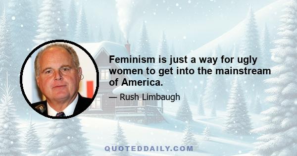 Feminism is just a way for ugly women to get into the mainstream of America.