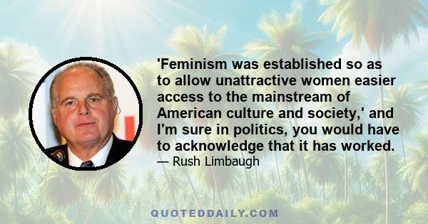 'Feminism was established so as to allow unattractive women easier access to the mainstream of American culture and society,' and I'm sure in politics, you would have to acknowledge that it has worked.