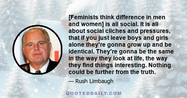 [Feminists think difference in men and women] is all social. It is all about social cliches and pressures, that if you just leave boys and girls alone they're gonna grow up and be identical. They're gonna be the same in 