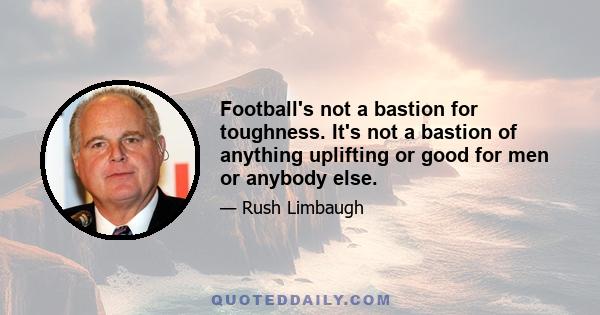 Football's not a bastion for toughness. It's not a bastion of anything uplifting or good for men or anybody else.