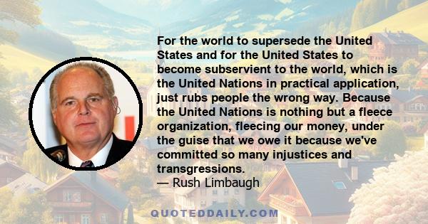 For the world to supersede the United States and for the United States to become subservient to the world, which is the United Nations in practical application, just rubs people the wrong way. Because the United Nations 