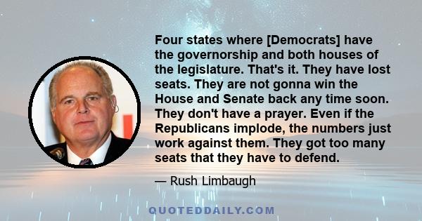 Four states where [Democrats] have the governorship and both houses of the legislature. That's it. They have lost seats. They are not gonna win the House and Senate back any time soon. They don't have a prayer. Even if