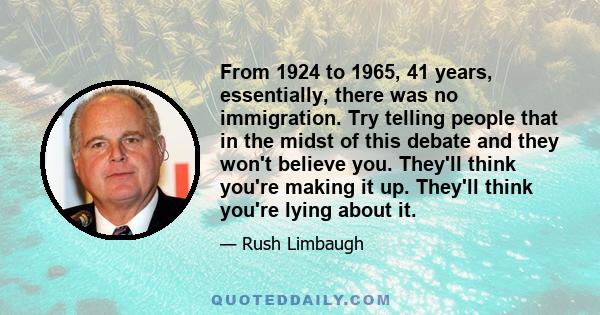 From 1924 to 1965, 41 years, essentially, there was no immigration. Try telling people that in the midst of this debate and they won't believe you. They'll think you're making it up. They'll think you're lying about it.