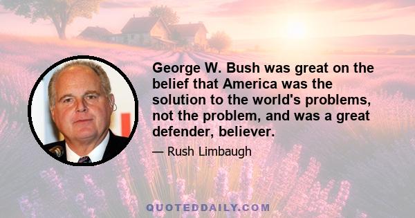 George W. Bush was great on the belief that America was the solution to the world's problems, not the problem, and was a great defender, believer.