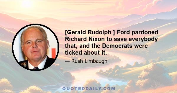 [Gerald Rudolph ] Ford pardoned Richard Nixon to save everybody that, and the Democrats were ticked about it.