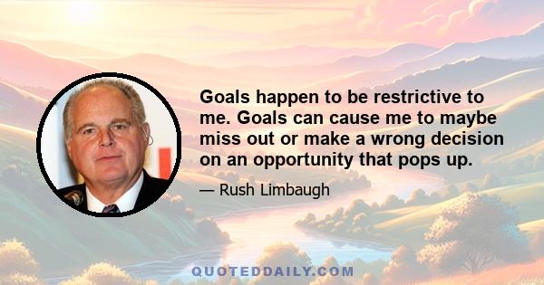 Goals happen to be restrictive to me. Goals can cause me to maybe miss out or make a wrong decision on an opportunity that pops up.