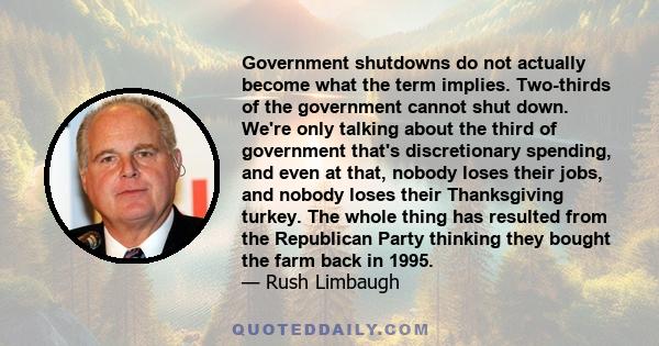 Government shutdowns do not actually become what the term implies. Two-thirds of the government cannot shut down. We're only talking about the third of government that's discretionary spending, and even at that, nobody