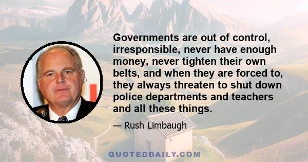 Governments are out of control, irresponsible, never have enough money, never tighten their own belts, and when they are forced to, they always threaten to shut down police departments and teachers and all these things.