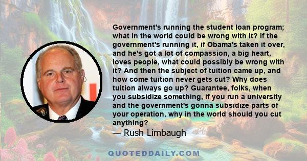 Government's running the student loan program; what in the world could be wrong with it? If the government's running it, if Obama's taken it over, and he's got a lot of compassion, a big heart, loves people, what could