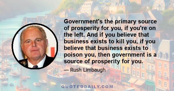 Government's the primary source of prosperity for you, if you're on the left. And if you believe that business exists to kill you, if you believe that business exists to poison you, then government is a source of