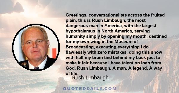 Greetings, conversationalists across the fruited plain, this is Rush Limbaugh, the most dangerous man in America, with the largest hypothalamus in North America, serving humanity simply by opening my mouth, destined for 