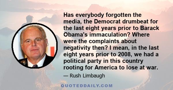 Has everybody forgotten the media, the Democrat drumbeat for the last eight years prior to Barack Obama's immaculation? Where were the complaints about negativity then? I mean, in the last eight years prior to 2008, we