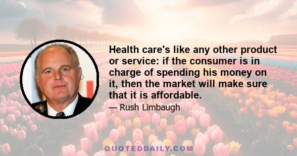 Health care's like any other product or service: if the consumer is in charge of spending his money on it, then the market will make sure that it is affordable.