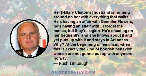 Her [Hillary Clinton's] husband is running around on her with everything that walks. He's having an affair with Gennifer Flowers, he's having an affair with... I forget the names, but they're legion. He's cheating on