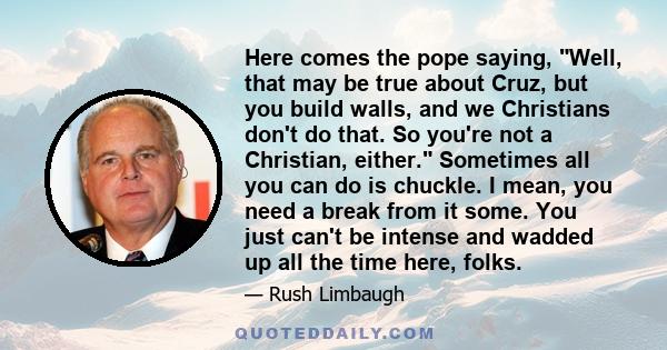 Here comes the pope saying, Well, that may be true about Cruz, but you build walls, and we Christians don't do that. So you're not a Christian, either. Sometimes all you can do is chuckle. I mean, you need a break from