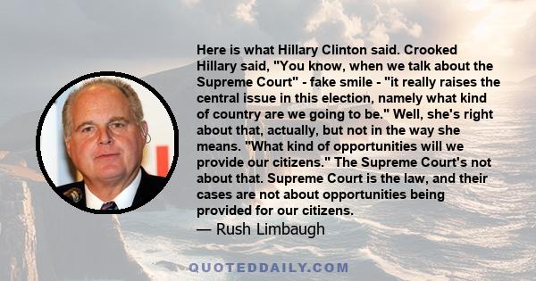 Here is what Hillary Clinton said. Crooked Hillary said, You know, when we talk about the Supreme Court - fake smile - it really raises the central issue in this election, namely what kind of country are we going to be. 