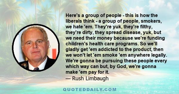 Here's a group of people - this is how the liberals think - a group of people, smokers, we hate 'em. They're yuk, they're filthy, they're dirty, they spread disease, yuk, but we need their money because we're funding