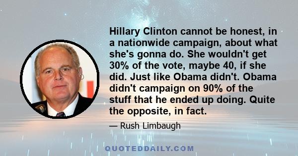 Hillary Clinton cannot be honest, in a nationwide campaign, about what she's gonna do. She wouldn't get 30% of the vote, maybe 40, if she did. Just like Obama didn't. Obama didn't campaign on 90% of the stuff that he