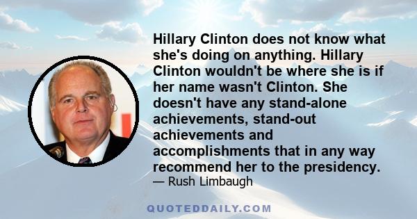 Hillary Clinton does not know what she's doing on anything. Hillary Clinton wouldn't be where she is if her name wasn't Clinton. She doesn't have any stand-alone achievements, stand-out achievements and accomplishments