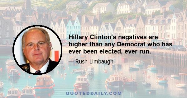 Hillary Clinton's negatives are higher than any Democrat who has ever been elected, ever run.