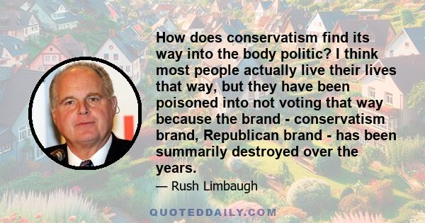 How does conservatism find its way into the body politic? I think most people actually live their lives that way, but they have been poisoned into not voting that way because the brand - conservatism brand, Republican