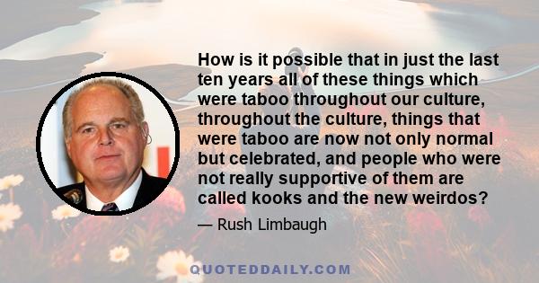 How is it possible that in just the last ten years all of these things which were taboo throughout our culture, throughout the culture, things that were taboo are now not only normal but celebrated, and people who were