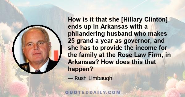 How is it that she [Hillary Clinton] ends up in Arkansas with a philandering husband who makes 25 grand a year as governor, and she has to provide the income for the family at the Rose Law Firm, in Arkansas? How does