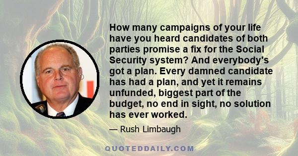 How many campaigns of your life have you heard candidates of both parties promise a fix for the Social Security system? And everybody's got a plan. Every damned candidate has had a plan, and yet it remains unfunded,