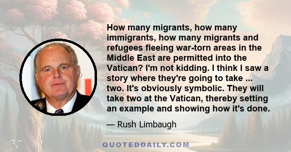 How many migrants, how many immigrants, how many migrants and refugees fleeing war-torn areas in the Middle East are permitted into the Vatican? I'm not kidding. I think I saw a story where they're going to take ...