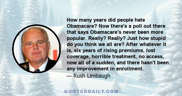 How many years did people hate Obamacare? Now there's a poll out there that says Obamacare's never been more popular. Really? Really? Just how stupid do you think we all are? After whatever it is, six years of rising