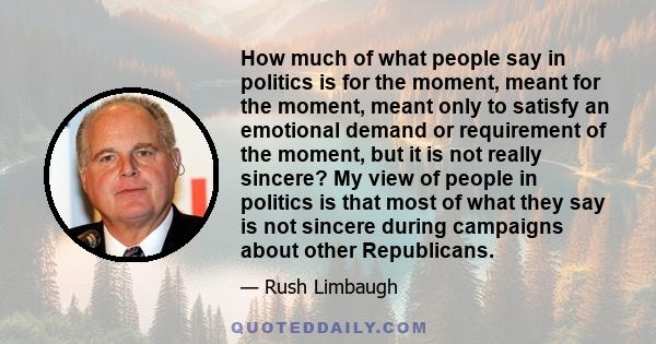 How much of what people say in politics is for the moment, meant for the moment, meant only to satisfy an emotional demand or requirement of the moment, but it is not really sincere? My view of people in politics is