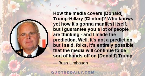 How the media covers [Donald] Trump-Hillary [Clinton]? Who knows yet how it's gonna manifest itself, but I guarantee you a lot of people are thinking - and I made the prediction. Well, it's not a prediction, but I said, 