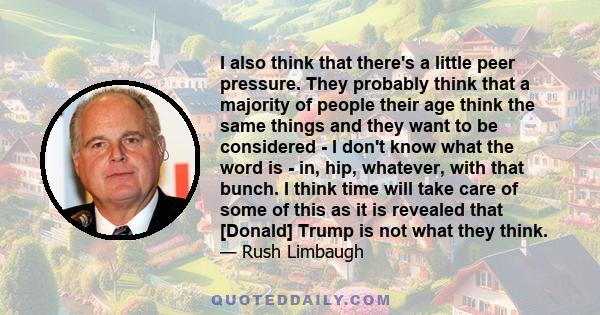 I also think that there's a little peer pressure. They probably think that a majority of people their age think the same things and they want to be considered - I don't know what the word is - in, hip, whatever, with