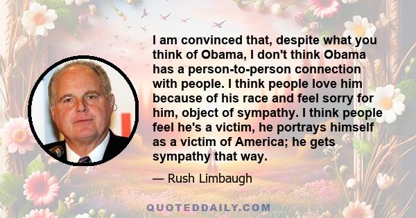 I am convinced that, despite what you think of Obama, I don't think Obama has a person-to-person connection with people. I think people love him because of his race and feel sorry for him, object of sympathy. I think