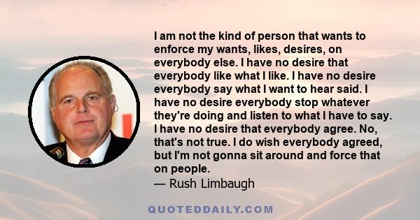 I am not the kind of person that wants to enforce my wants, likes, desires, on everybody else. I have no desire that everybody like what I like. I have no desire everybody say what I want to hear said. I have no desire