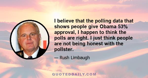 I believe that the polling data that shows people give Obama 53% approval, I happen to think the polls are right. I just think people are not being honest with the pollster.