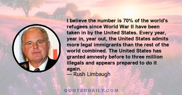 I believe the number is 70% of the world's refugees since World War II have been taken in by the United States. Every year, year in, year out, the United States admits more legal immigrants than the rest of the world