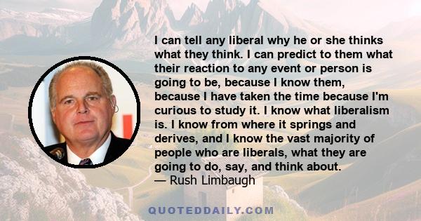 I can tell any liberal why he or she thinks what they think. I can predict to them what their reaction to any event or person is going to be, because I know them, because I have taken the time because I'm curious to