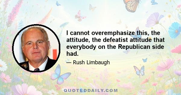 I cannot overemphasize this, the attitude, the defeatist attitude that everybody on the Republican side had.