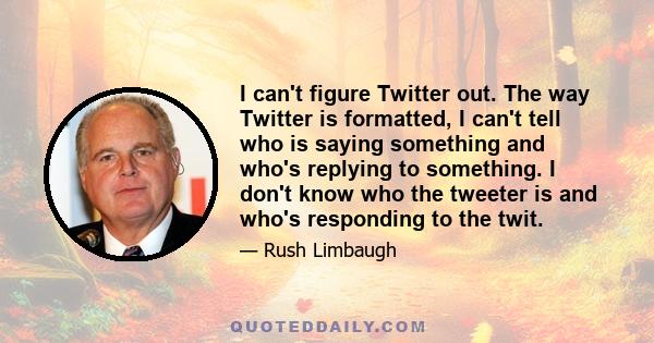 I can't figure Twitter out. The way Twitter is formatted, I can't tell who is saying something and who's replying to something. I don't know who the tweeter is and who's responding to the twit.