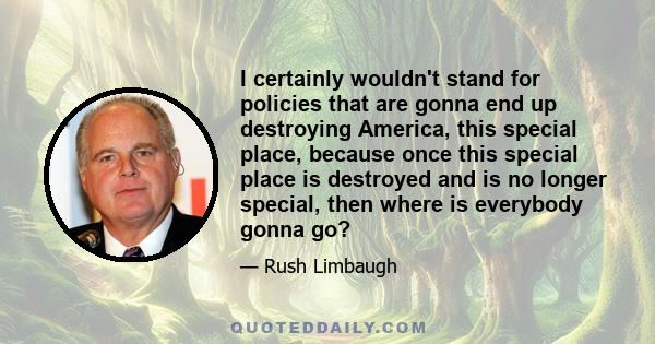 I certainly wouldn't stand for policies that are gonna end up destroying America, this special place, because once this special place is destroyed and is no longer special, then where is everybody gonna go?