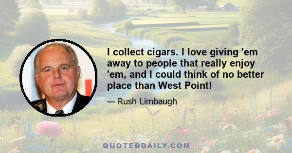 I collect cigars. I love giving 'em away to people that really enjoy 'em, and I could think of no better place than West Point!