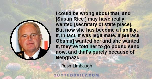 I could be wrong about that, and [Susan Rice ] may have really wanted [secretary of state place]. But now she has become a liability. If, in fact, it was legitimate. If [Barack Obama] wanted her and she wanted it,