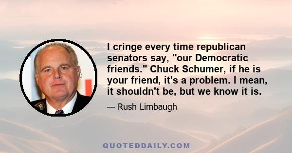 I cringe every time republican senators say, our Democratic friends. Chuck Schumer, if he is your friend, it's a problem. I mean, it shouldn't be, but we know it is.