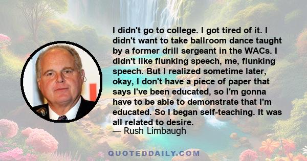 I didn't go to college. I got tired of it. I didn't want to take ballroom dance taught by a former drill sergeant in the WACs. I didn't like flunking speech, me, flunking speech. But I realized sometime later, okay, I