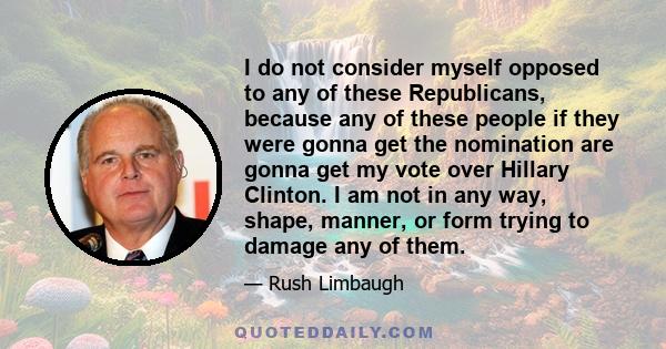 I do not consider myself opposed to any of these Republicans, because any of these people if they were gonna get the nomination are gonna get my vote over Hillary Clinton. I am not in any way, shape, manner, or form