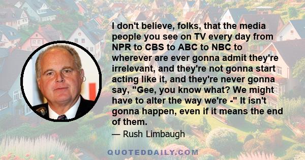 I don't believe, folks, that the media people you see on TV every day from NPR to CBS to ABC to NBC to wherever are ever gonna admit they're irrelevant, and they're not gonna start acting like it, and they're never