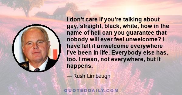 I don't care if you're talking about gay, straight, black, white, how in the name of hell can you guarantee that nobody will ever feel unwelcome? I have felt it unwelcome everywhere I've been in life. Everybody else