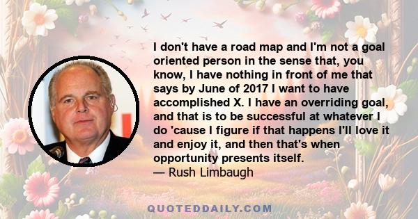 I don't have a road map and I'm not a goal oriented person in the sense that, you know, I have nothing in front of me that says by June of 2017 I want to have accomplished X. I have an overriding goal, and that is to be 